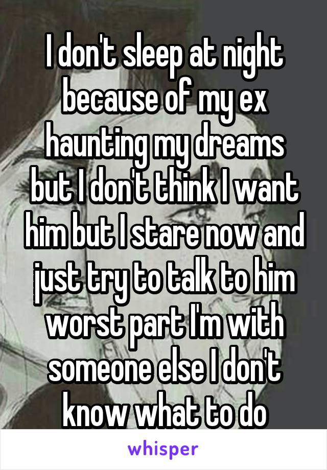 I don't sleep at night because of my ex haunting my dreams but I don't think I want him but I stare now and just try to talk to him worst part I'm with someone else I don't know what to do