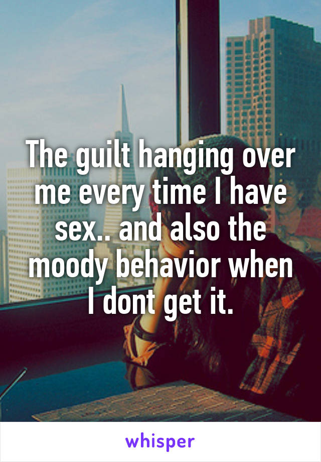 The guilt hanging over me every time I have sex.. and also the moody behavior when I dont get it.
