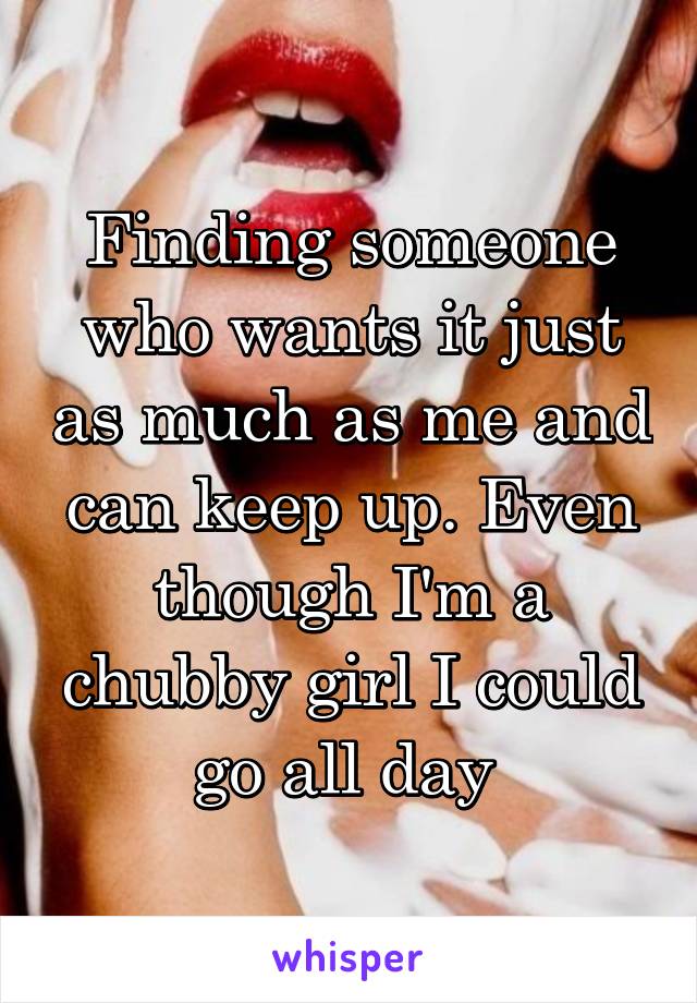 Finding someone who wants it just as much as me and can keep up. Even though I'm a chubby girl I could go all day 