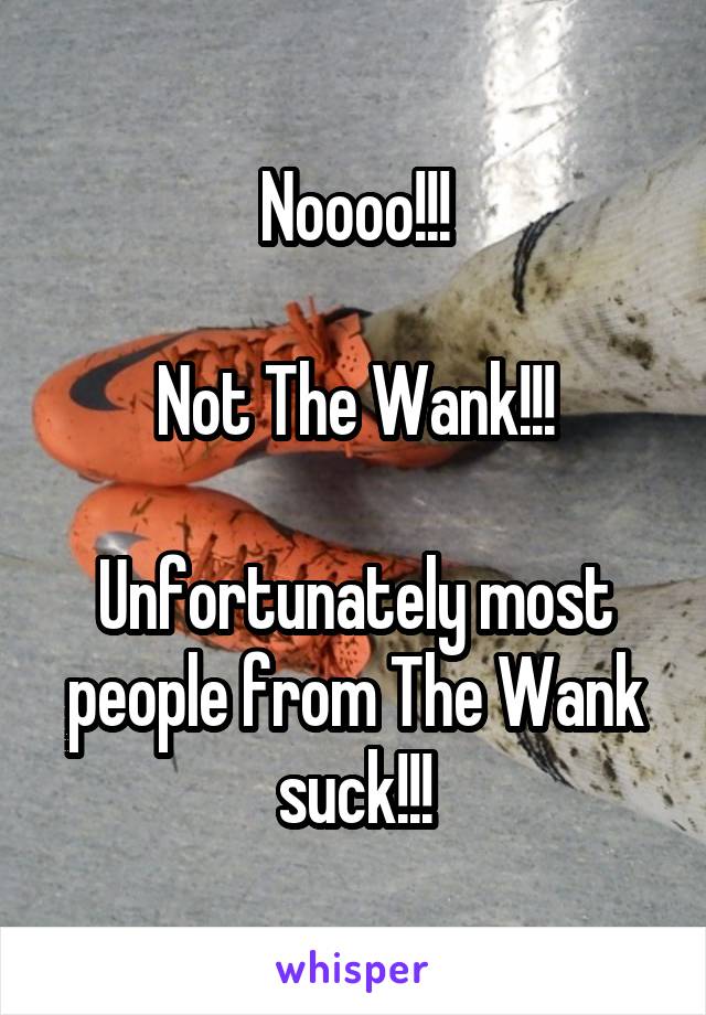 Noooo!!!

Not The Wank!!!

Unfortunately most people from The Wank suck!!!