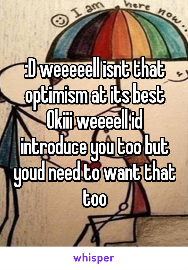 :D weeeeell isnt that optimism at its best
Okiii weeeell id introduce you too but youd need to want that too
