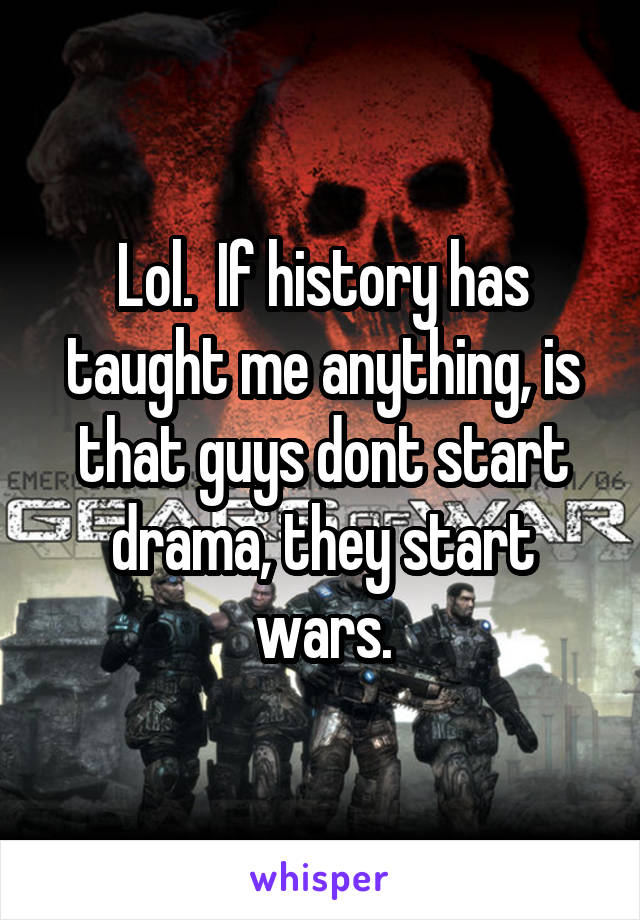 Lol.  If history has taught me anything, is that guys dont start drama, they start wars.