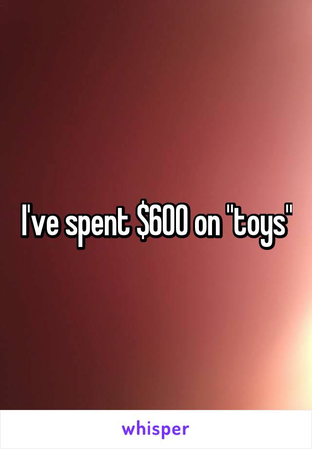 I've spent $600 on "toys"