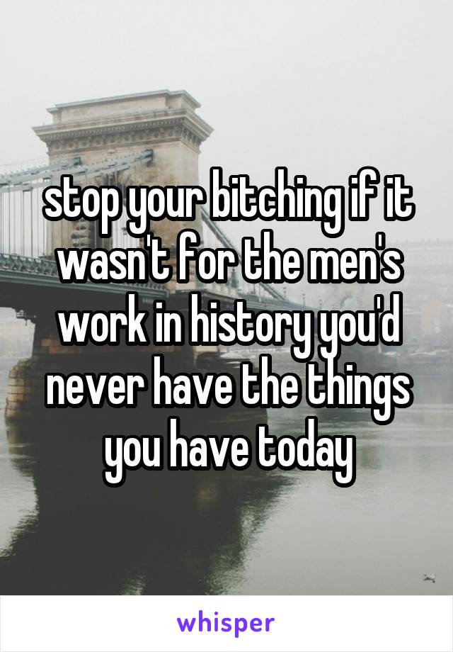 stop your bitching if it wasn't for the men's work in history you'd never have the things you have today