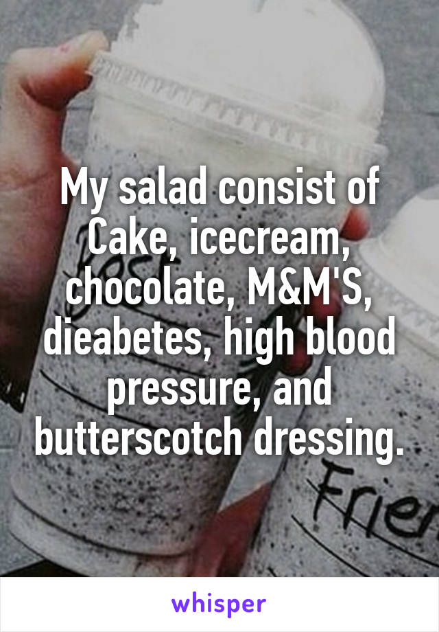 My salad consist of Cake, icecream, chocolate, M&M'S, dieabetes, high blood pressure, and butterscotch dressing.