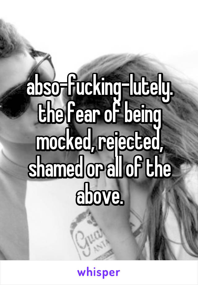 abso-fucking-lutely.
the fear of being mocked, rejected, shamed or all of the above.