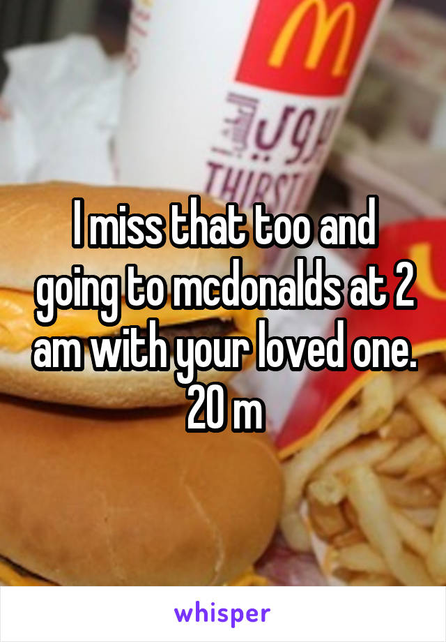 I miss that too and going to mcdonalds at 2 am with your loved one. 20 m