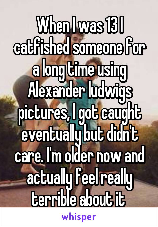 When I was 13 I catfished someone for a long time using Alexander ludwigs pictures, I got caught eventually but didn't care. I'm older now and actually feel really terrible about it 