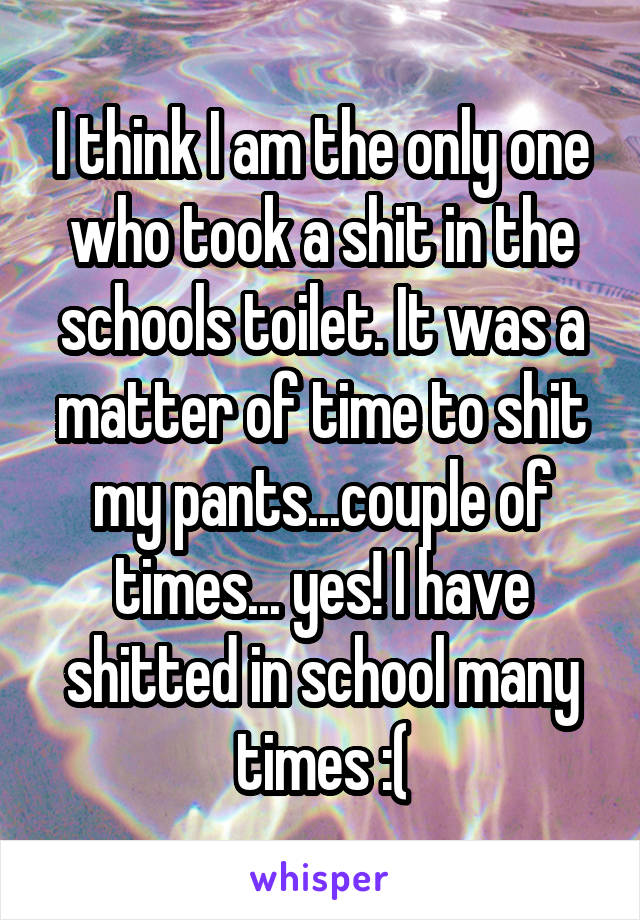 I think I am the only one who took a shit in the schools toilet. It was a matter of time to shit my pants...couple of times... yes! I have shitted in school many times :(