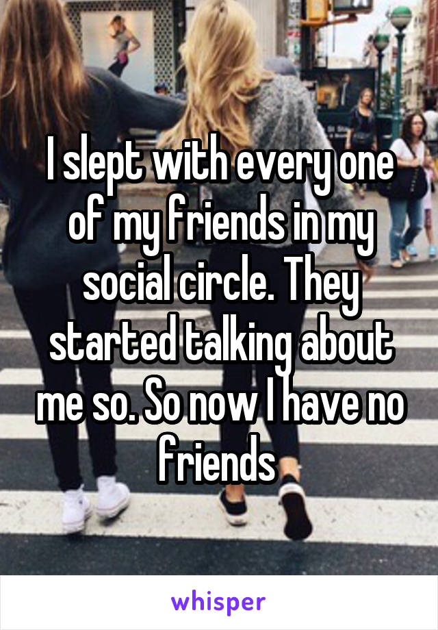 I slept with every one of my friends in my social circle. They started talking about me so. So now I have no friends 