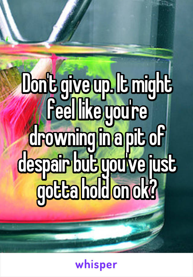 Don't give up. It might feel like you're drowning in a pit of despair but you've just gotta hold on ok?