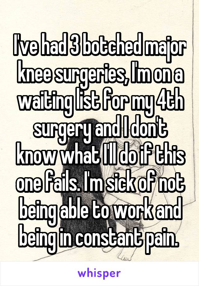 I've had 3 botched major knee surgeries, I'm on a waiting list for my 4th surgery and I don't know what I'll do if this one fails. I'm sick of not being able to work and being in constant pain. 