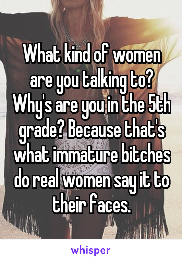 What kind of women are you talking to? Why's are you in the 5th grade? Because that's what immature bitches do real women say it to their faces.