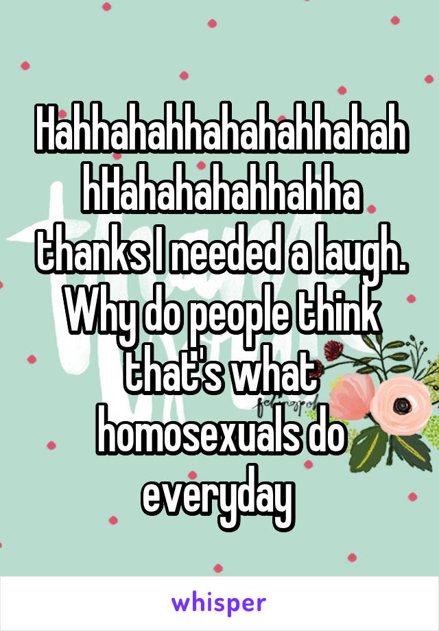 HahhahahhahahahhahahhHahahahahhahha thanks I needed a laugh. Why do people think that's what homosexuals do everyday 