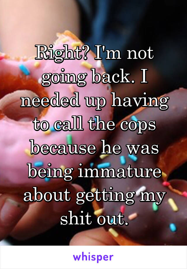 Right? I'm not going back. I needed up having to call the cops because he was being immature about getting my shit out.