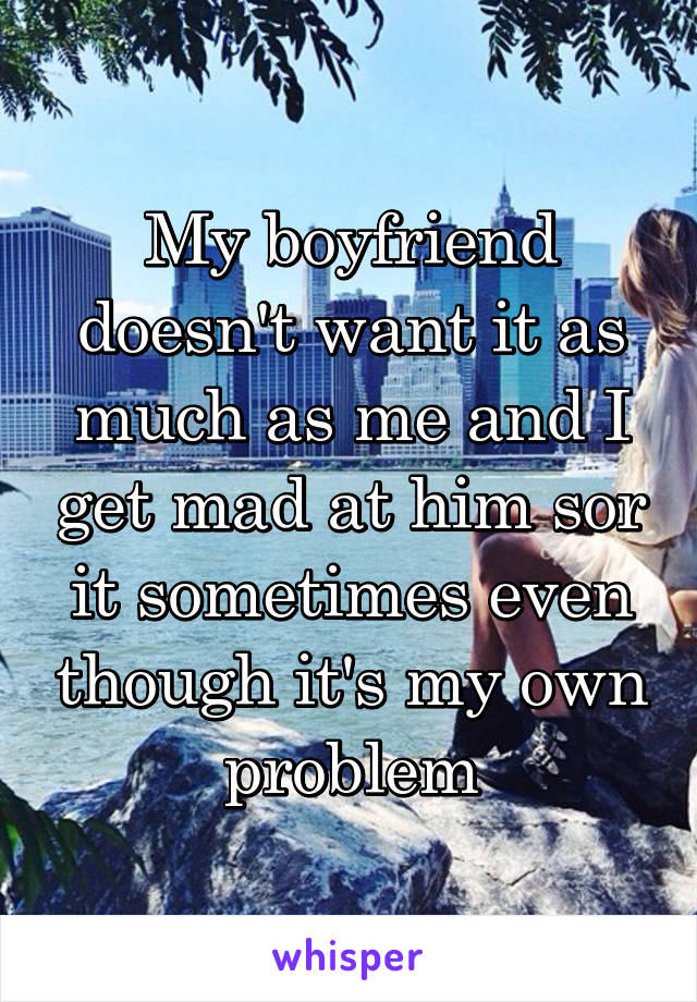 My boyfriend doesn't want it as much as me and I get mad at him sor it sometimes even though it's my own problem