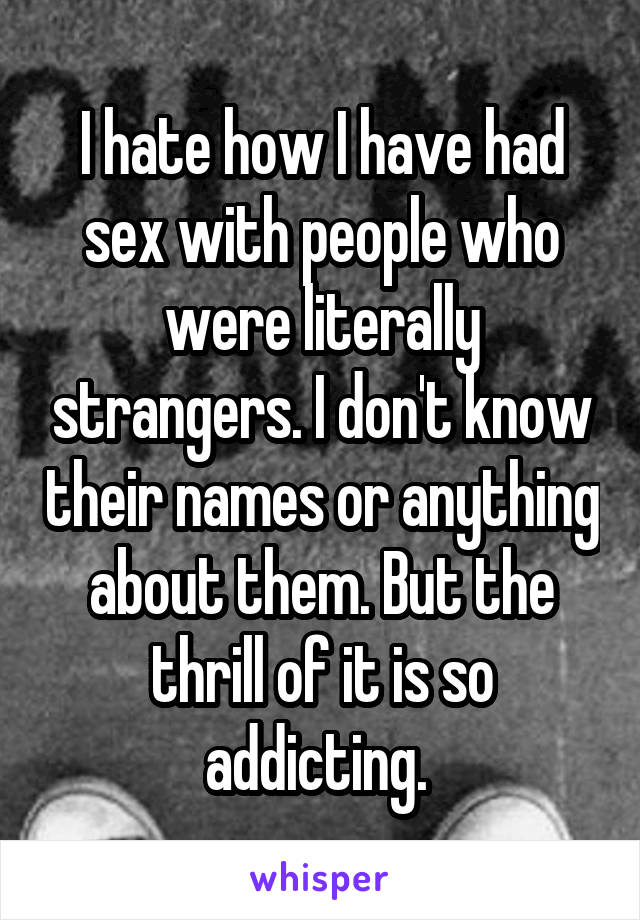 I hate how I have had sex with people who were literally strangers. I don't know their names or anything about them. But the thrill of it is so addicting. 