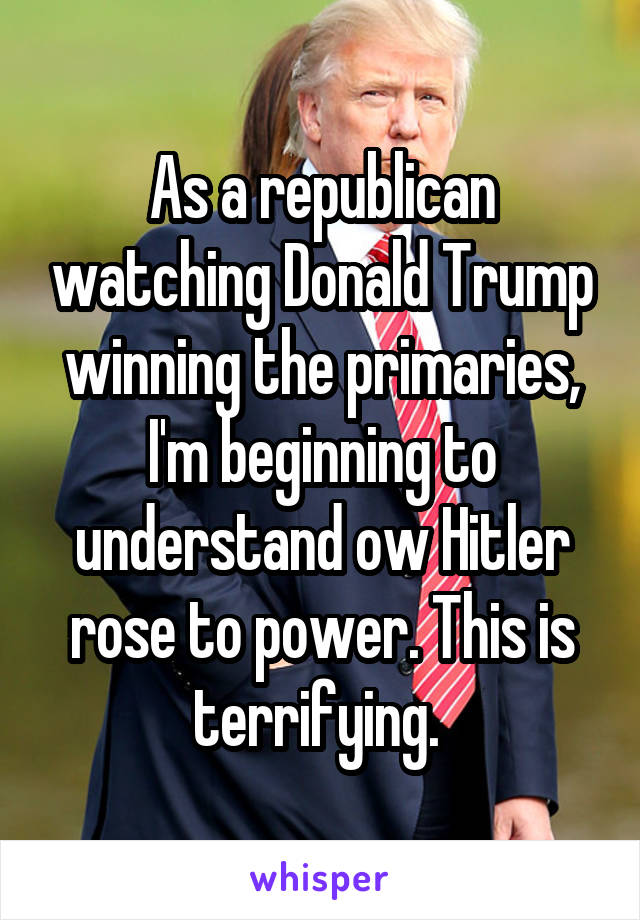 As a republican watching Donald Trump winning the primaries, I'm beginning to understand ow Hitler rose to power. This is terrifying. 