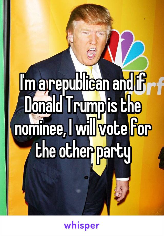 I'm a republican and if Donald Trump is the nominee, I will vote for the other party