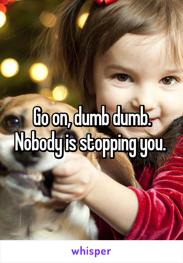 Go on, dumb dumb. Nobody is stopping you. 