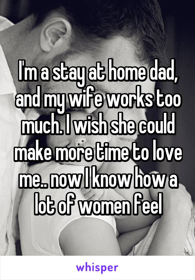 I'm a stay at home dad, and my wife works too much. I wish she could make more time to love me.. now I know how a lot of women feel
