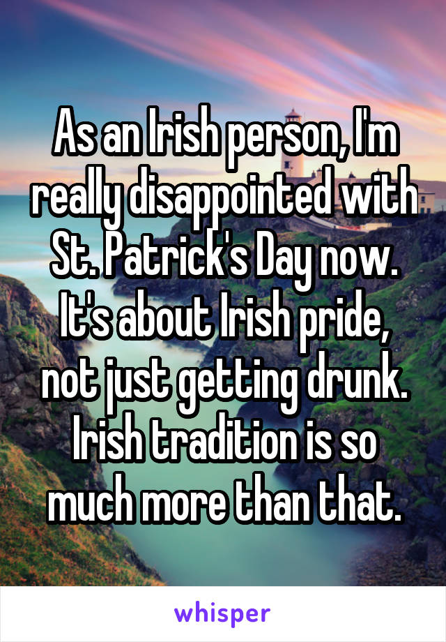 As an Irish person, I'm really disappointed with St. Patrick's Day now. It's about Irish pride, not just getting drunk. Irish tradition is so much more than that.