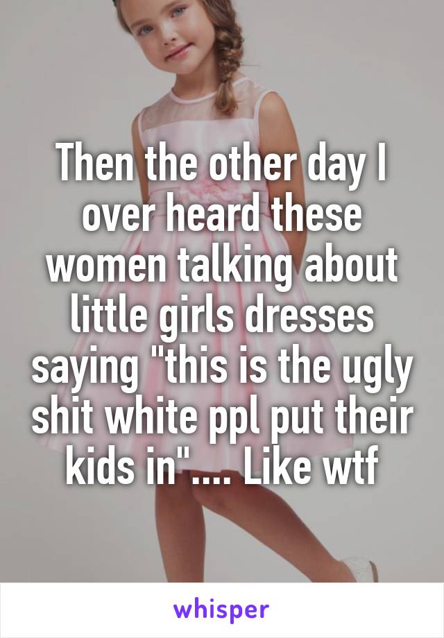 Then the other day I over heard these women talking about little girls dresses saying "this is the ugly shit white ppl put their kids in".... Like wtf