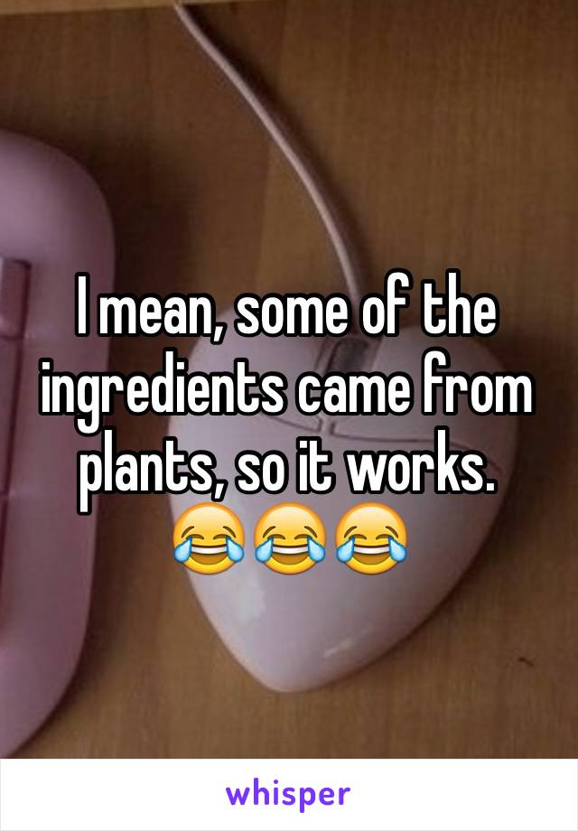 I mean, some of the ingredients came from plants, so it works.
😂😂😂