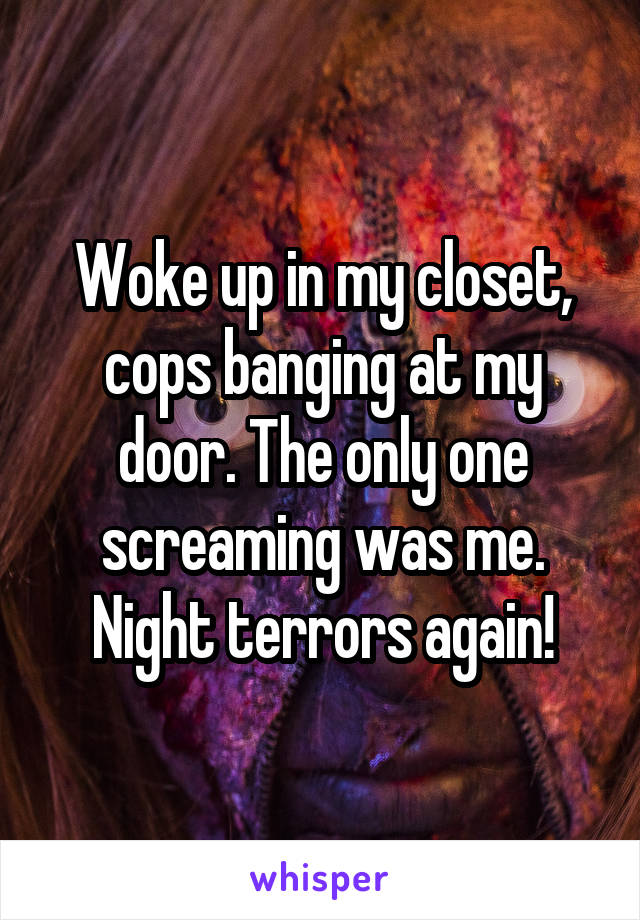Woke up in my closet, cops banging at my door. The only one screaming was me. Night terrors again!