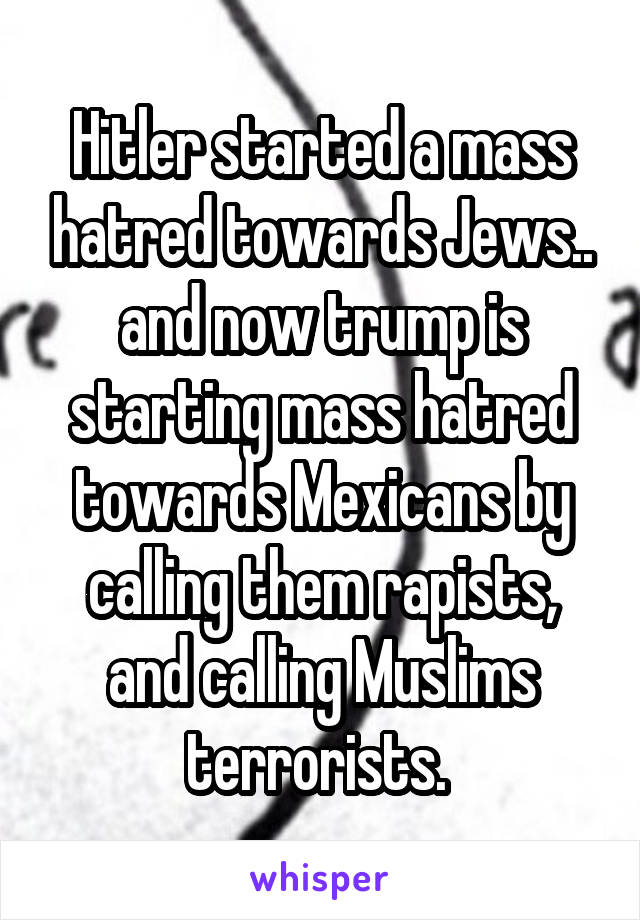 Hitler started a mass hatred towards Jews.. and now trump is starting mass hatred towards Mexicans by calling them rapists, and calling Muslims terrorists. 