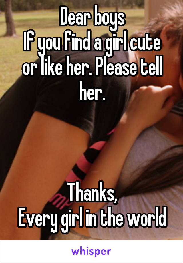 Dear boys
If you find a girl cute or like her. Please tell her.



Thanks,
Every girl in the world
