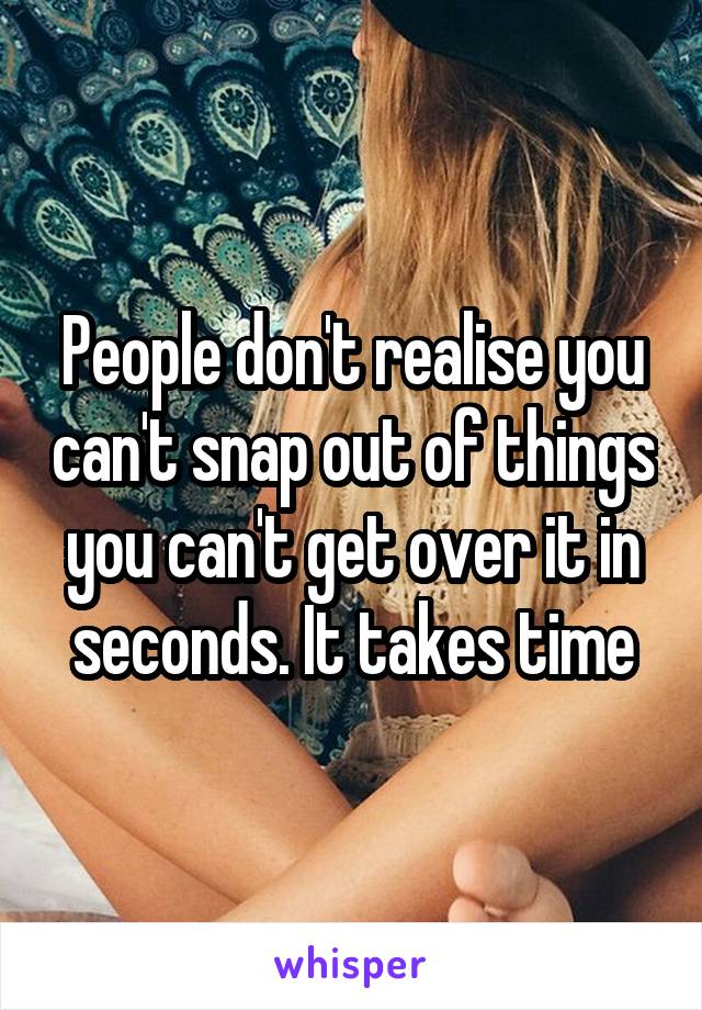 People don't realise you can't snap out of things you can't get over it in seconds. It takes time