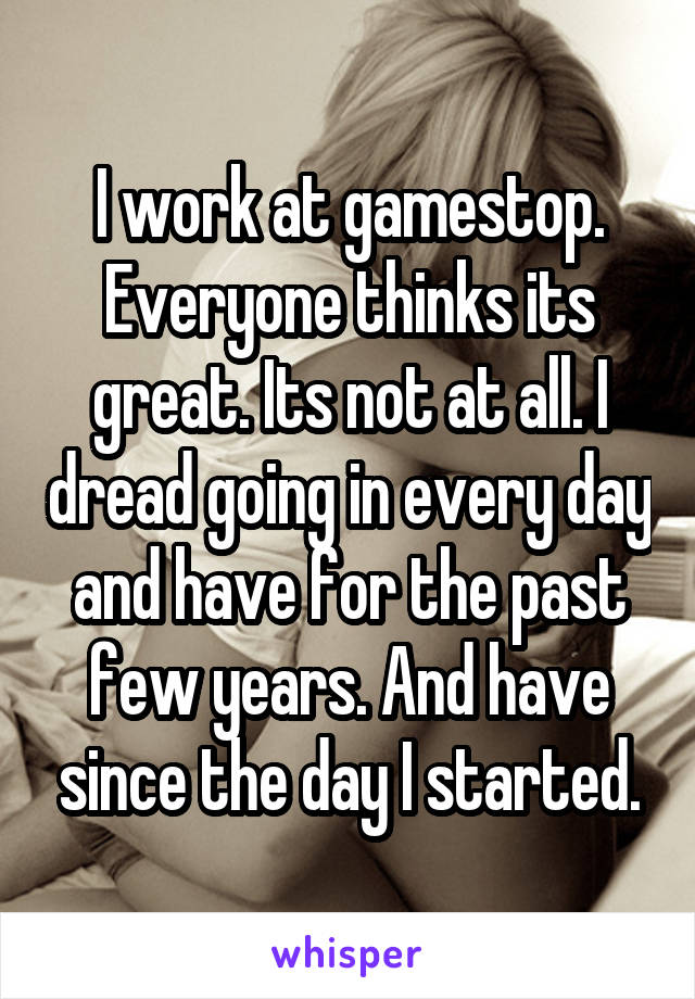 I work at gamestop. Everyone thinks its great. Its not at all. I dread going in every day and have for the past few years. And have since the day I started.