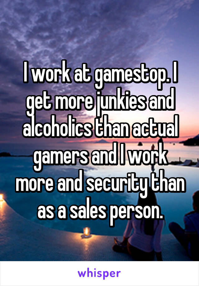 I work at gamestop. I get more junkies and alcoholics than actual gamers and I work more and security than as a sales person.
