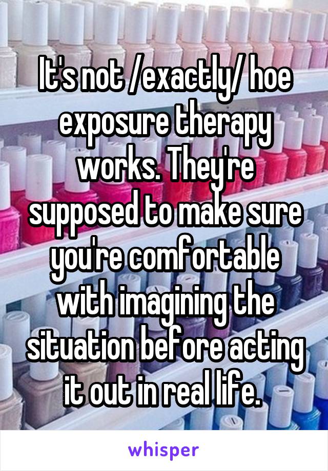 It's not /exactly/ hoe exposure therapy works. They're supposed to make sure you're comfortable with imagining the situation before acting it out in real life. 