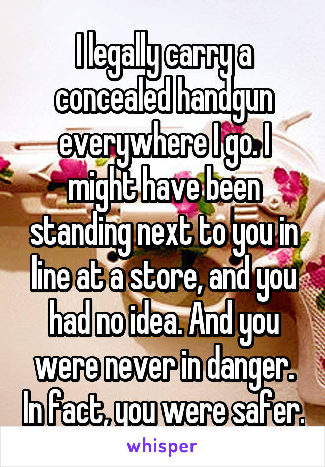 I legally carry a concealed handgun everywhere I go. I might have been standing next to you in line at a store, and you had no idea. And you were never in danger. In fact, you were safer.