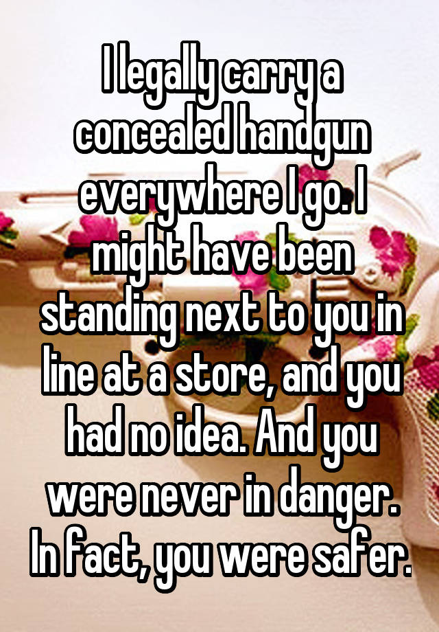 I legally carry a concealed handgun everywhere I go. I might have been standing next to you in line at a store, and you had no idea. And you were never in danger. In fact, you were safer.