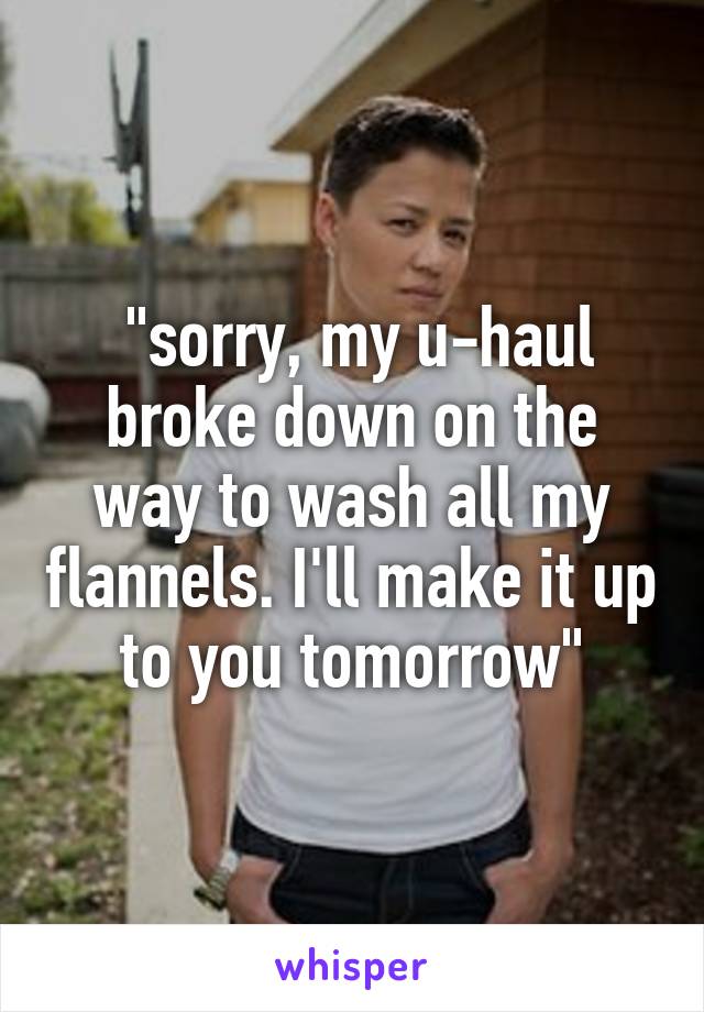  "sorry, my u-haul broke down on the way to wash all my flannels. I'll make it up to you tomorrow"