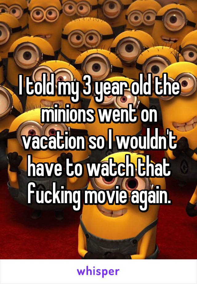 I told my 3 year old the minions went on vacation so I wouldn't have to watch that fucking movie again.
