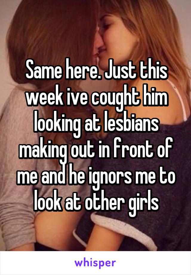 Same here. Just this week ive cought him looking at lesbians making out in front of me and he ignors me to look at other girls