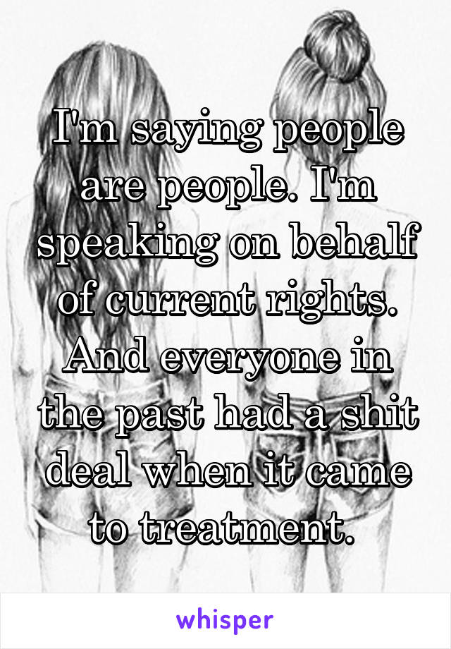 I'm saying people are people. I'm speaking on behalf of current rights. And everyone in the past had a shit deal when it came to treatment. 