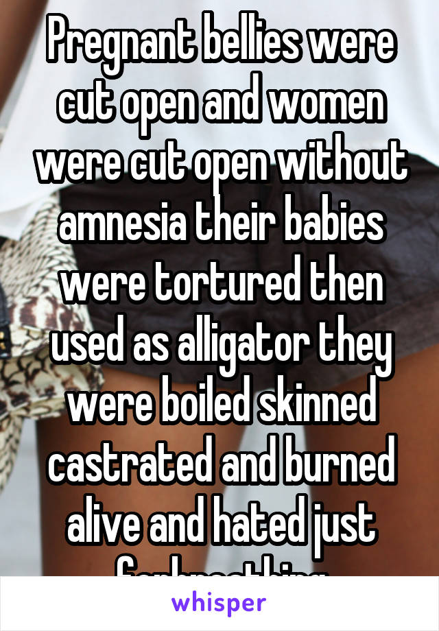 Pregnant bellies were cut open and women were cut open without amnesia their babies were tortured then used as alligator they were boiled skinned castrated and burned alive and hated just forbreathing