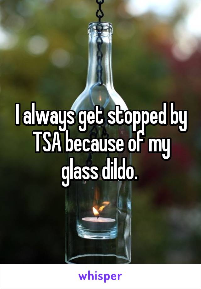 I always get stopped by TSA because of my glass dildo. 
