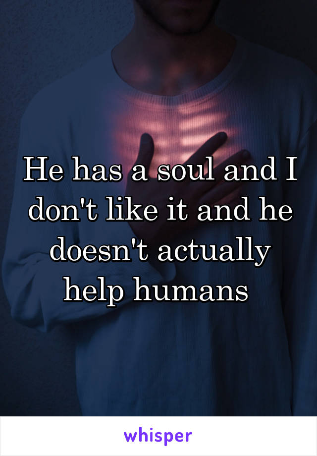 He has a soul and I don't like it and he doesn't actually help humans 