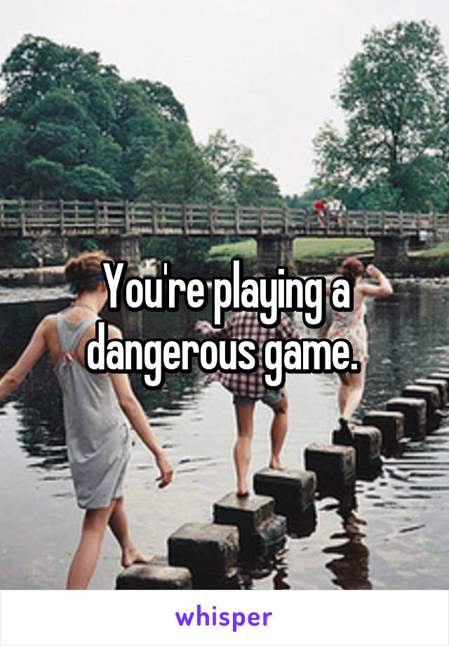 You're playing a dangerous game. 