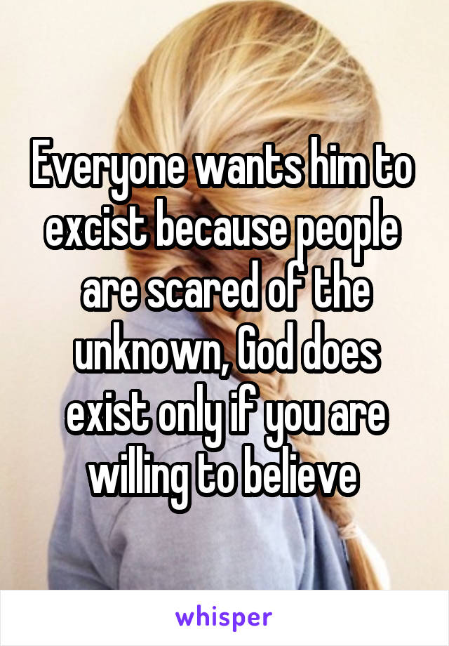 Everyone wants him to  excist because people  are scared of the unknown, God does exist only if you are willing to believe 