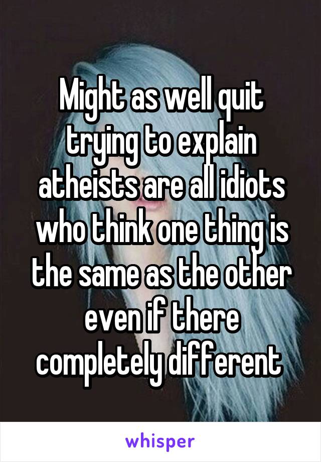 Might as well quit trying to explain atheists are all idiots who think one thing is the same as the other even if there completely different 