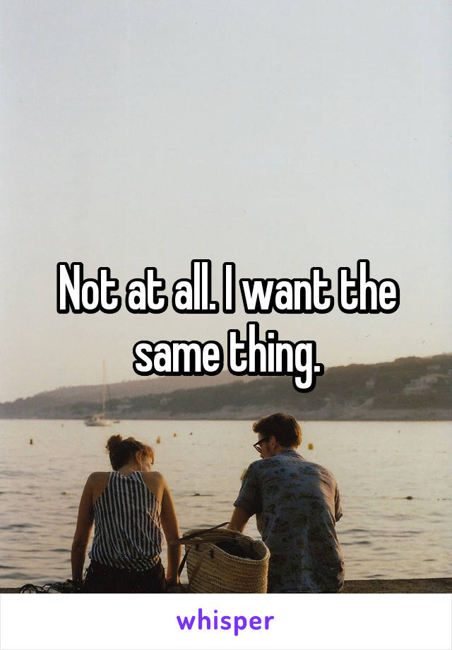 Not at all. I want the same thing.