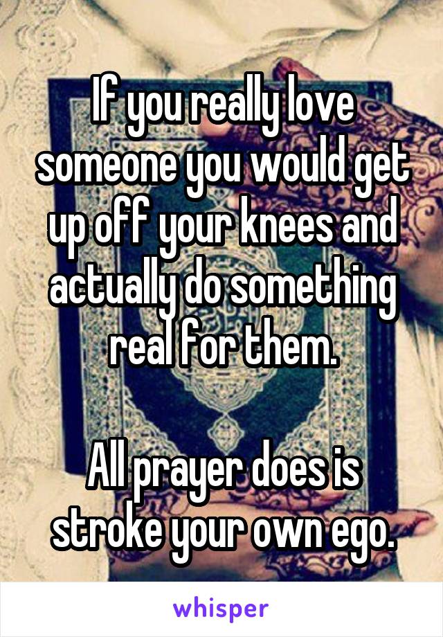 If you really love someone you would get up off your knees and actually do something real for them.

All prayer does is stroke your own ego.