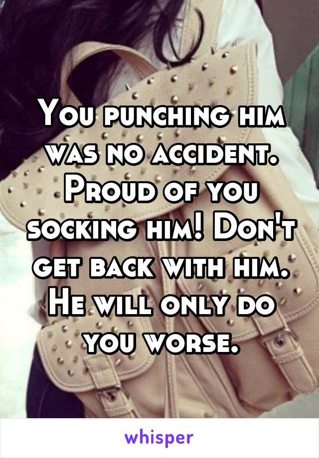 You punching him was no accident. Proud of you socking him! Don't get back with him. He will only do you worse.